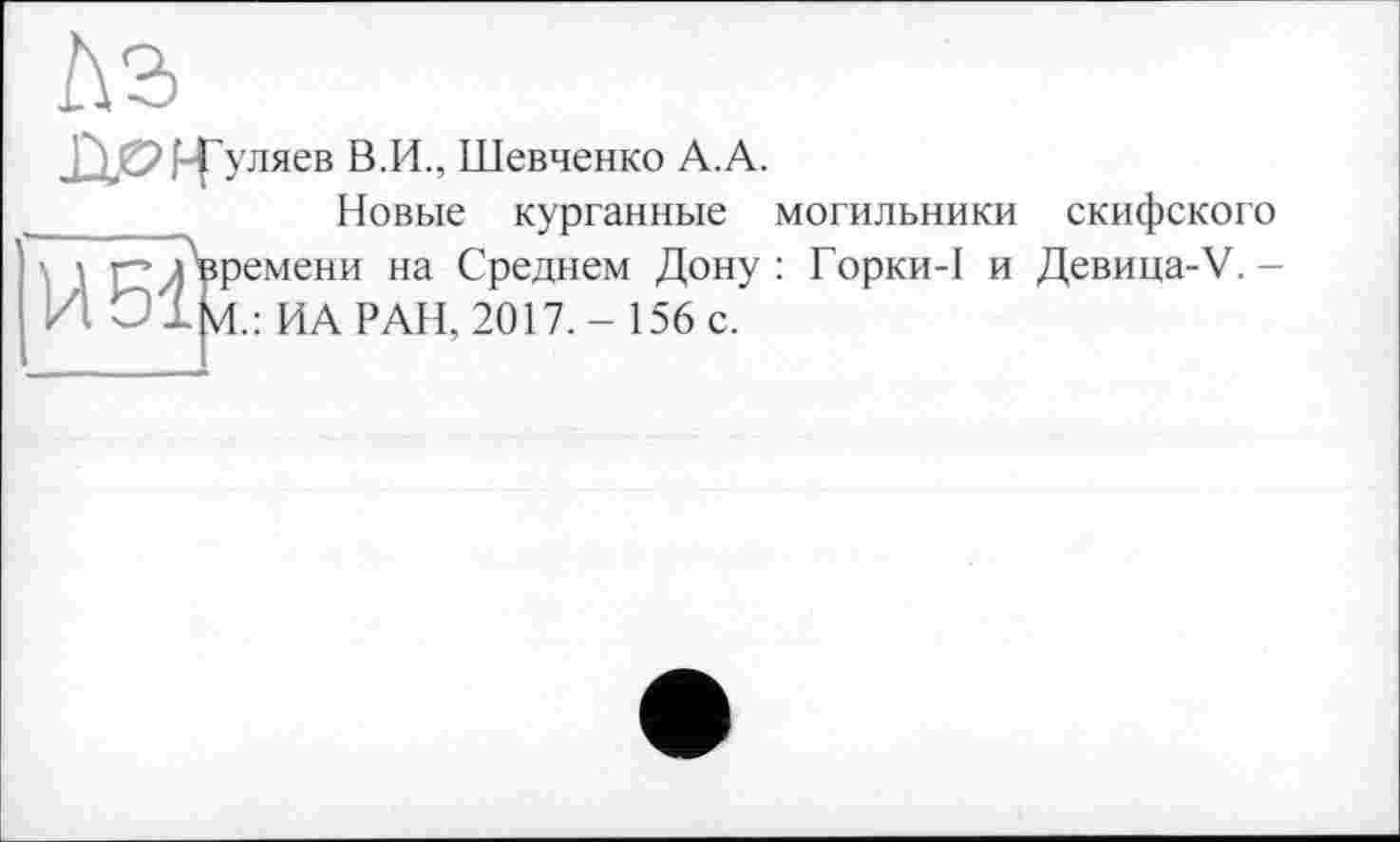 ﻿f-f уляев В.И., Шевченко А.А.
Новые курганные могильники емени на Среднем Дону : Горки-1 и ИА РАН, 2017.- 156 с.
над
скифского Девица-V. -